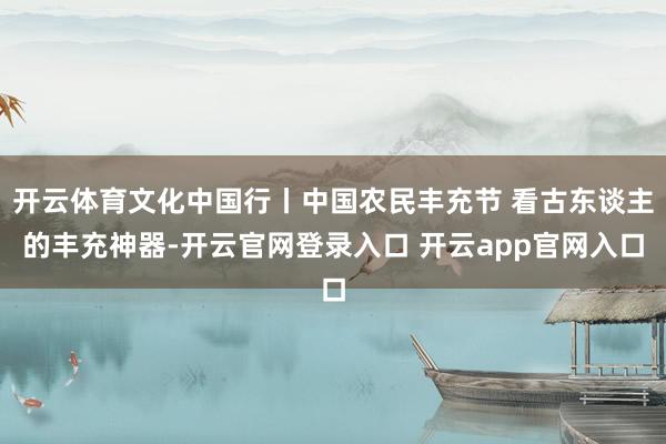 开云体育文化中国行丨中国农民丰充节 看古东谈主的丰充神器-开云官网登录入口 开云app官网入口