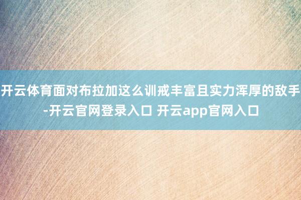 开云体育面对布拉加这么训戒丰富且实力浑厚的敌手-开云官网登录入口 开云app官网入口