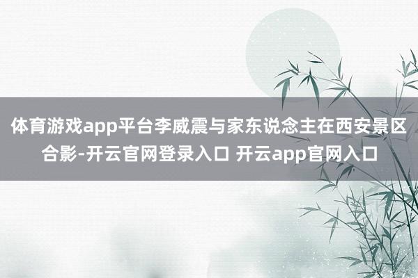 体育游戏app平台李威震与家东说念主在西安景区合影-开云官网登录入口 开云app官网入口